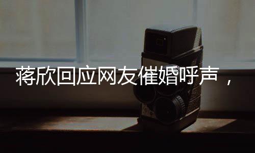 蔣欣回應(yīng)網(wǎng)友催婚呼聲，在線互動引熱議