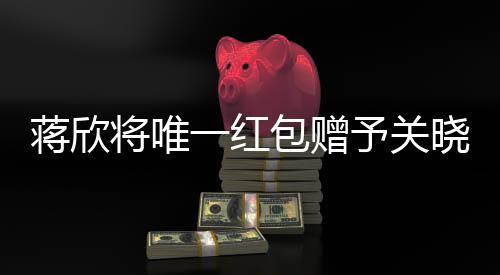 蔣欣將唯一紅包贈(zèng)予關(guān)曉彤，真摯友情見(jiàn)證