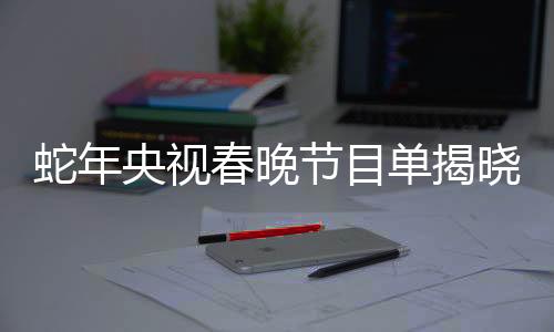 蛇年央視春晚節(jié)目單揭曉，精彩紛呈的一二三四五六七八九十
