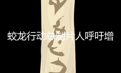 蛟龍行動總制片人呼吁增加排片——期待更多觀眾領略精彩之作