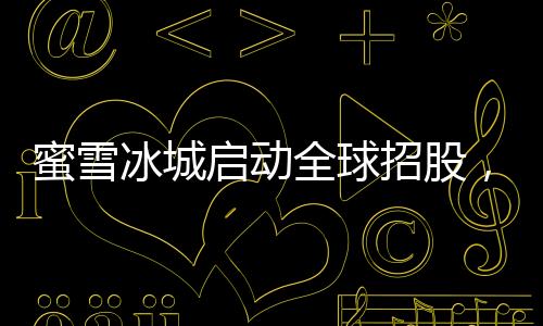 蜜雪冰城啟動(dòng)全球招股，引領(lǐng)茶飲行業(yè)邁入新紀(jì)元