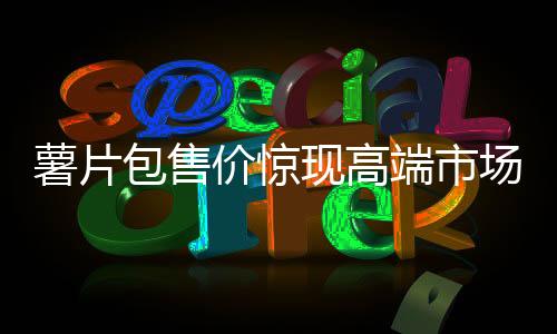 薯片包售價驚現(xiàn)高端市場，售價高達(dá)7100元！