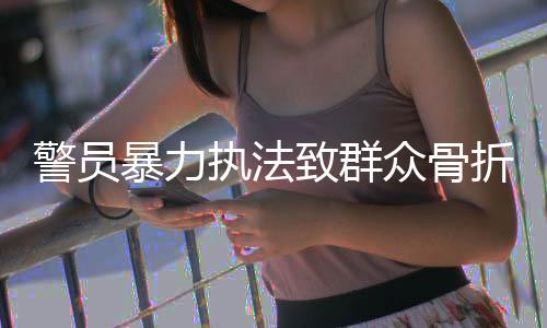 警員暴力執(zhí)法致群眾骨折，公開受審引發(fā)社會關(guān)注