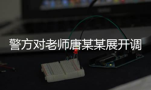 警方對(duì)老師唐某某展開調(diào)查，背后故事的揭秘