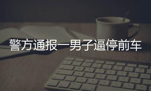 警方通報(bào)一男子逼停前車并毆打乘客事件，違法行為受到法律嚴(yán)懲