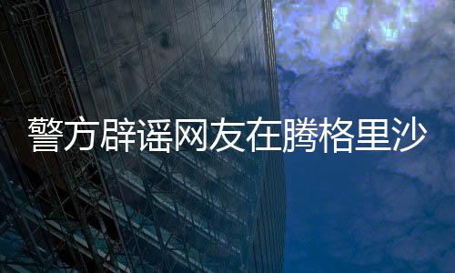 警方辟謠網(wǎng)友在騰格里沙漠遭性侵事件，真相調(diào)查與澄清