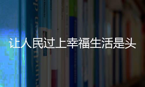 讓人民過(guò)上幸福生活是頭等大事