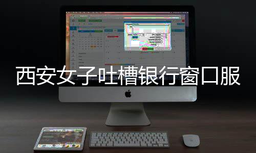 西安女子吐槽銀行窗口服務(wù)不足，多個窗口閑置不開引爭議