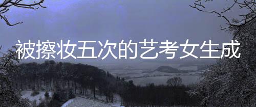 被擦妝五次的藝考女生成功上岸中國傳媒大學，勇氣與毅力的傳奇故事