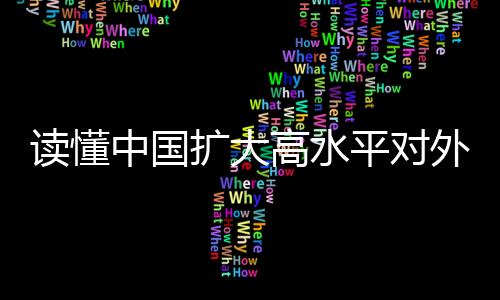 讀懂中國擴(kuò)大高水平對外開放的決心