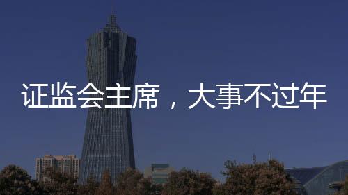 證監(jiān)會(huì)主席，大事不過(guò)年，只爭(zhēng)朝夕——積極推動(dòng)資本市場(chǎng)高質(zhì)量發(fā)展