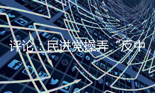 評(píng)論：民進(jìn)黨操弄“反中”難擋島內(nèi)“登陸”民意