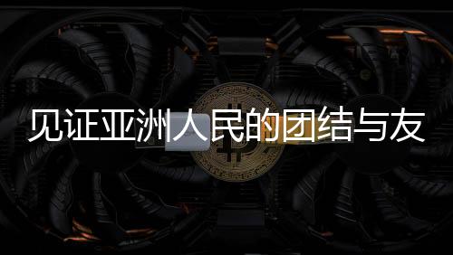 見證亞洲人民的團結與友誼，一場超越國界的盛會
