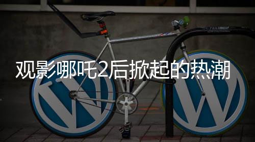 觀影哪吒2后掀起的熱潮，網(wǎng)購?fù)翐苁笈c疾控發(fā)聲