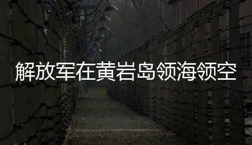 解放軍在黃巖島領(lǐng)海領(lǐng)空實(shí)施戰(zhàn)備警巡，捍衛(wèi)國(guó)家主權(quán)與領(lǐng)土完整