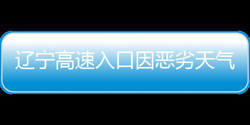 遼寧高速入口因惡劣天氣關閉，交通部門緊急應對保障安全