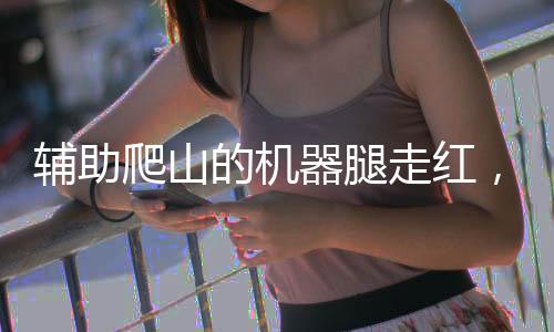 輔助爬山的機(jī)器腿走紅，科技創(chuàng)新引領(lǐng)戶外探險新潮流