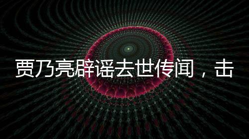 賈乃亮辟謠去世傳聞，擊破不實報道，真相維護公眾知情權(quán)