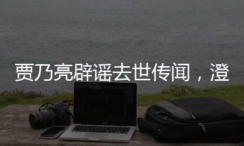 賈乃亮辟謠去世傳聞，澄清事實(shí)，傳遞正能量