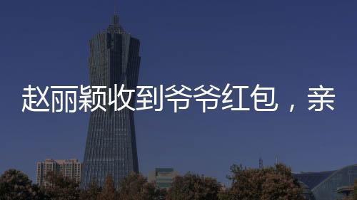 趙麗穎收到爺爺紅包，親情見證引發(fā)網(wǎng)友熱議