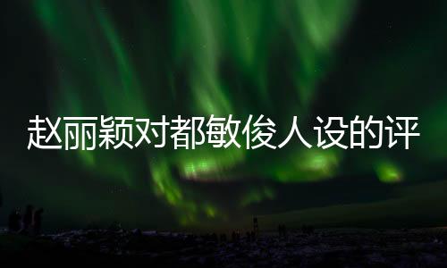 趙麗穎對(duì)都敏俊人設(shè)的評(píng)價(jià)成真了，深入解讀與分析