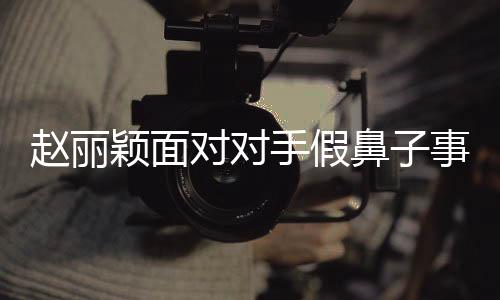 趙麗穎面對對手假鼻子事件，選擇堅持真實，展現(xiàn)自我風(fēng)采