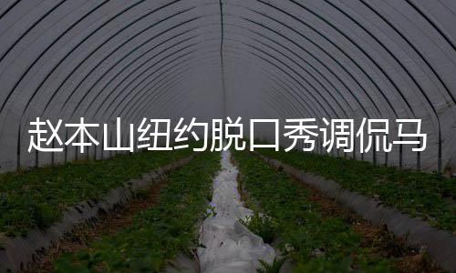趙本山紐約脫口秀調(diào)侃馬斯克、特朗普，掀起喜劇熱潮