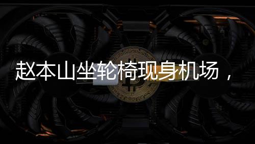 趙本山坐輪椅現(xiàn)身機場，知情人透露其原因