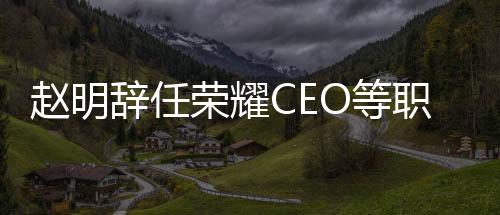 趙明辭任榮耀CEO等職務(wù)，未來發(fā)展待觀