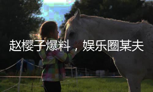 趙櫻子爆料，娛樂圈某夫妻檔傳出離婚傳聞，真實(shí)情況揭秘
