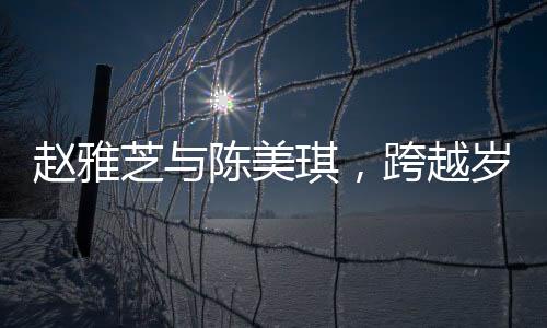 趙雅芝與陳美琪，跨越歲月的友情見證