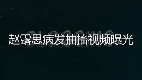 趙露思病發(fā)抽搐視頻曝光，引發(fā)關(guān)注熱潮