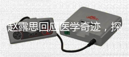 趙露思回應(yīng)醫(yī)學(xué)奇跡，探索未知，傳遞正能量
