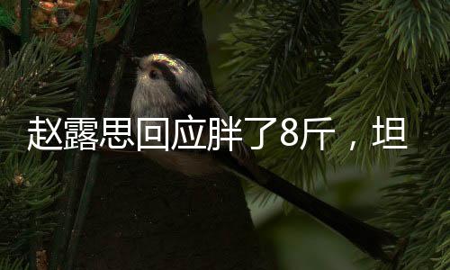 趙露思回應(yīng)胖了8斤，坦然面對體重波動，健康自信展露光彩