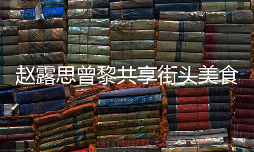 趙露思曾黎共享街頭美食，路邊攤上品味人間煙火