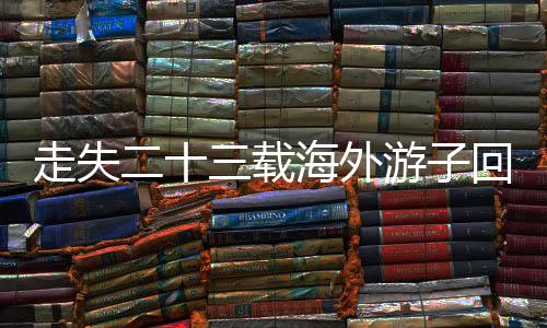 走失二十三載海外游子回歸故土，家庭團(tuán)圓彰顯溫情人間奇跡——一段關(guān)于愛、尋找與重逢的溫馨故事