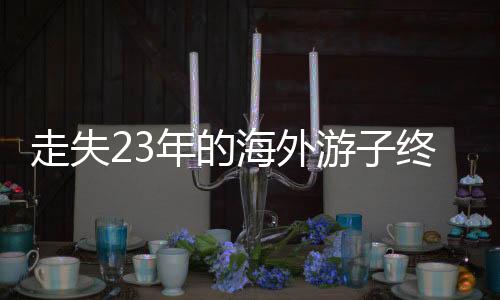 走失23年的海外游子終于回國認親，一段跨越時空的親情重逢