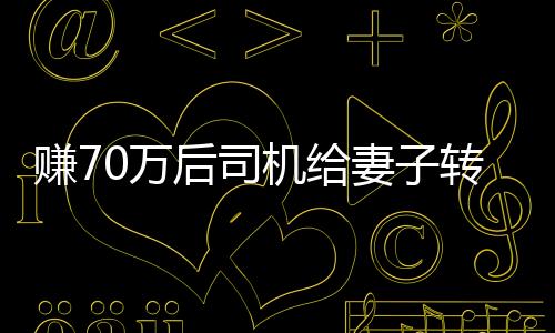 賺70萬后司機(jī)給妻子轉(zhuǎn)200卻自責(zé)太少，引發(fā)深度思考