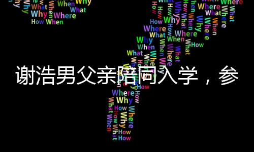 謝浩男父親陪同入學(xué)，參觀宿舍