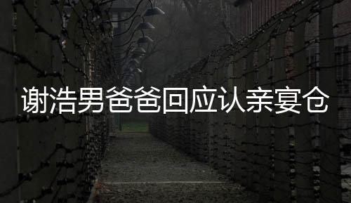 謝浩男爸爸回應(yīng)認(rèn)親宴倉(cāng)促，真情流露感人至深