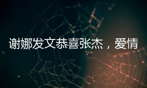 謝娜發(fā)文恭喜張杰，愛情與事業(yè)的雙重喜悅新聞