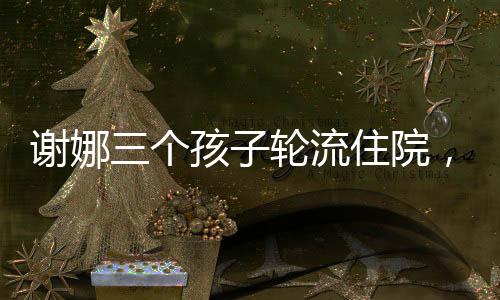 謝娜三個(gè)孩子輪流住院，挑戰(zhàn)與堅(jiān)持