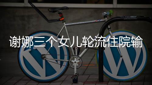 謝娜三個女兒輪流住院輸液，生活中的艱難與挑戰(zhàn)