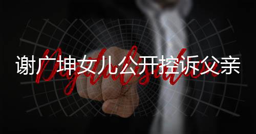謝廣坤女兒公開控訴父親，揭露家庭矛盾與情感沖突