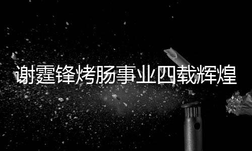謝霆鋒烤腸事業(yè)四載輝煌，銷售額突破十五億大關(guān)
