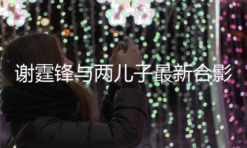 謝霆鋒與兩兒子最新合影，家庭幸福的溫馨瞬間（標(biāo)題）