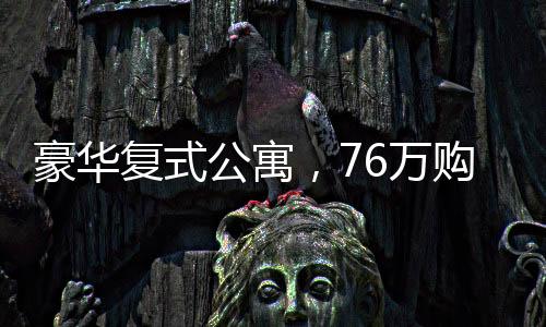 豪華復(fù)式公寓，76萬購入260平米復(fù)式住宅，展現(xiàn)非凡品質(zhì)生活