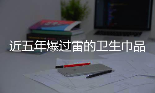 近五年爆過雷的衛(wèi)生巾品牌深度剖析