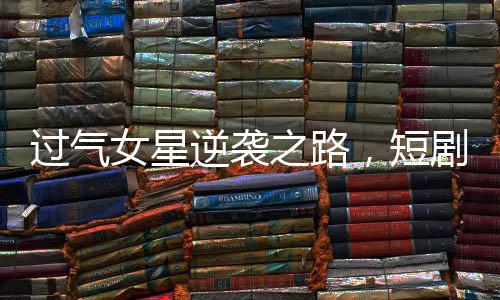 過氣女星逆襲之路，短劇成新寵翻紅新生涯