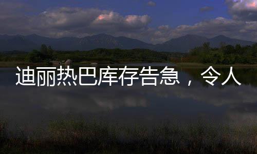 迪麗熱巴庫存告急，令人矚目！